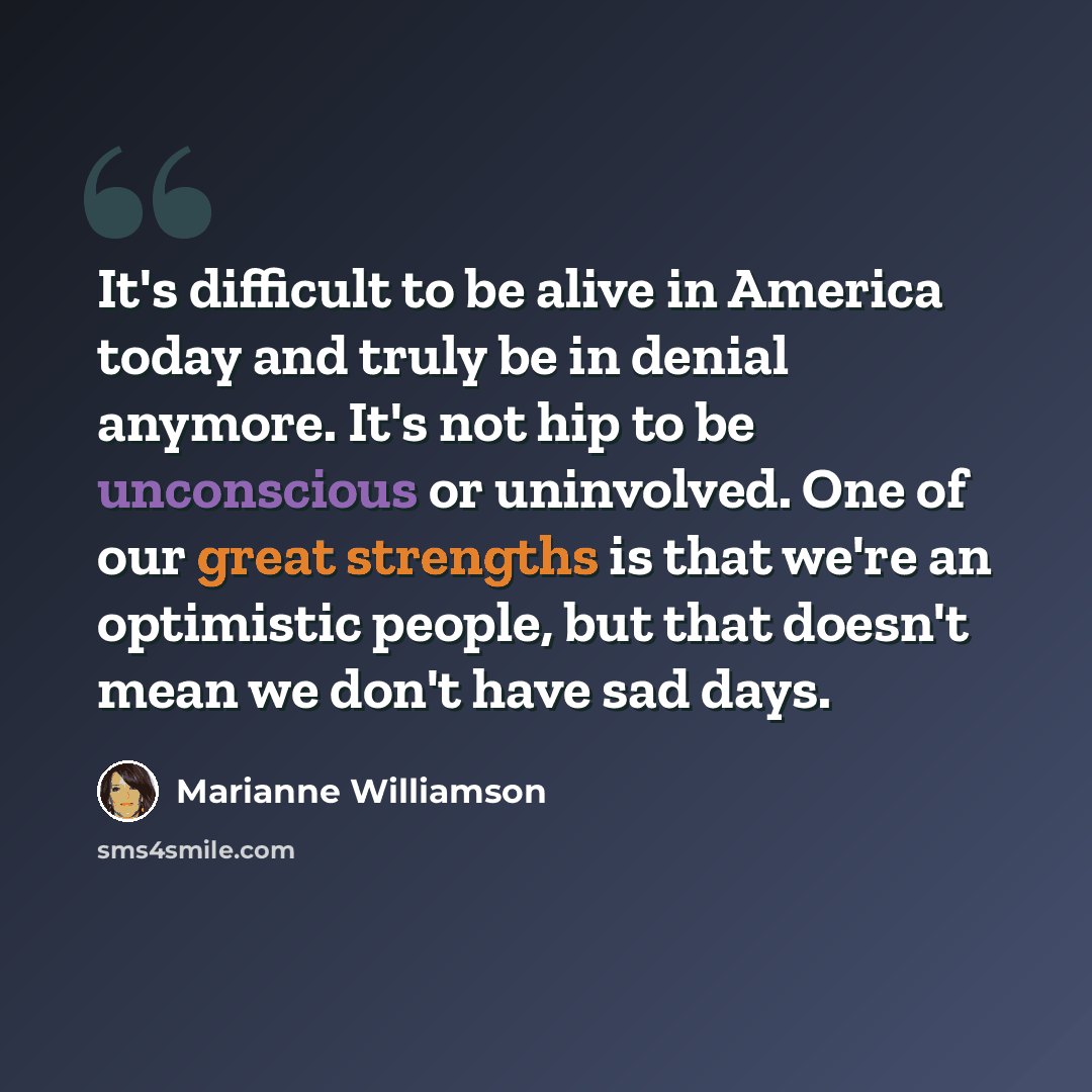 “It's difficult to be alive in America today and truly be in denial anymore. It's not hip to be unconscious or uninvolved. One of our great strengths is that we're an optimistic people, but that doesn't mean we don't have sad days.” quote by Marianne Williamson