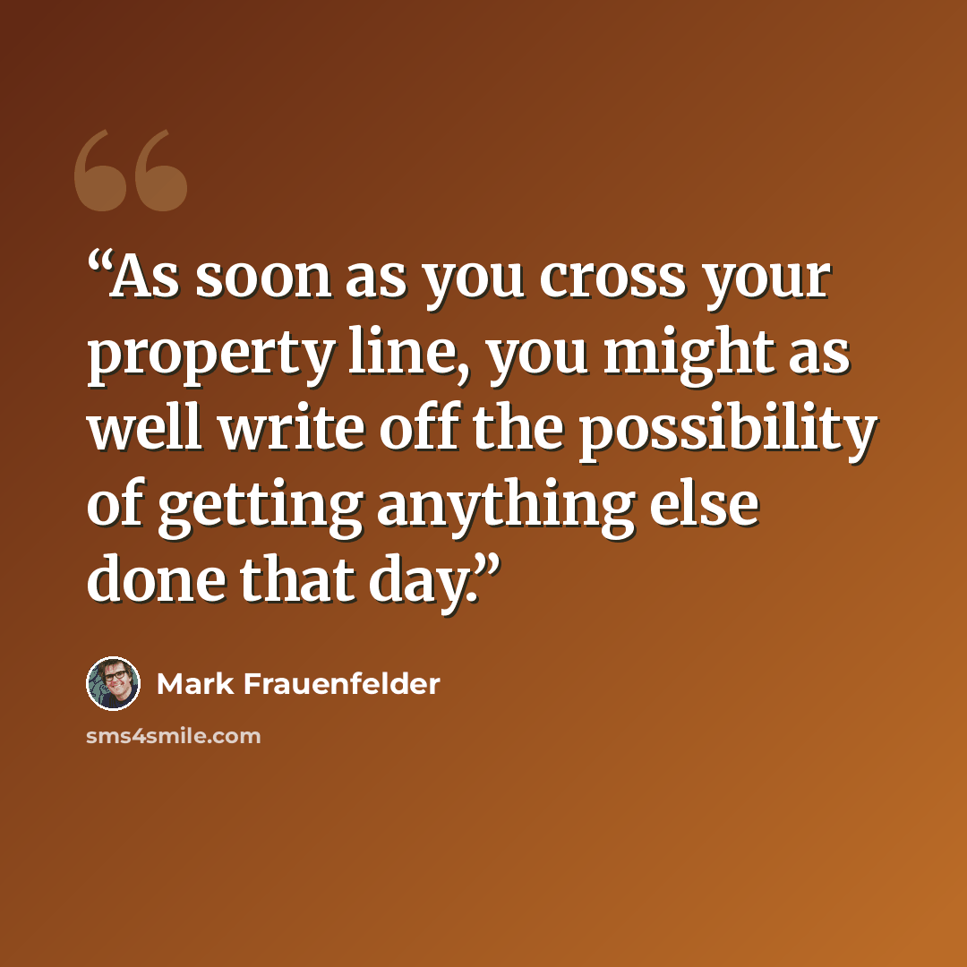 “As soon as you cross your property line, you might as well write off the possibility of getting anything else done that day.” quote by Mark Frauenfelder