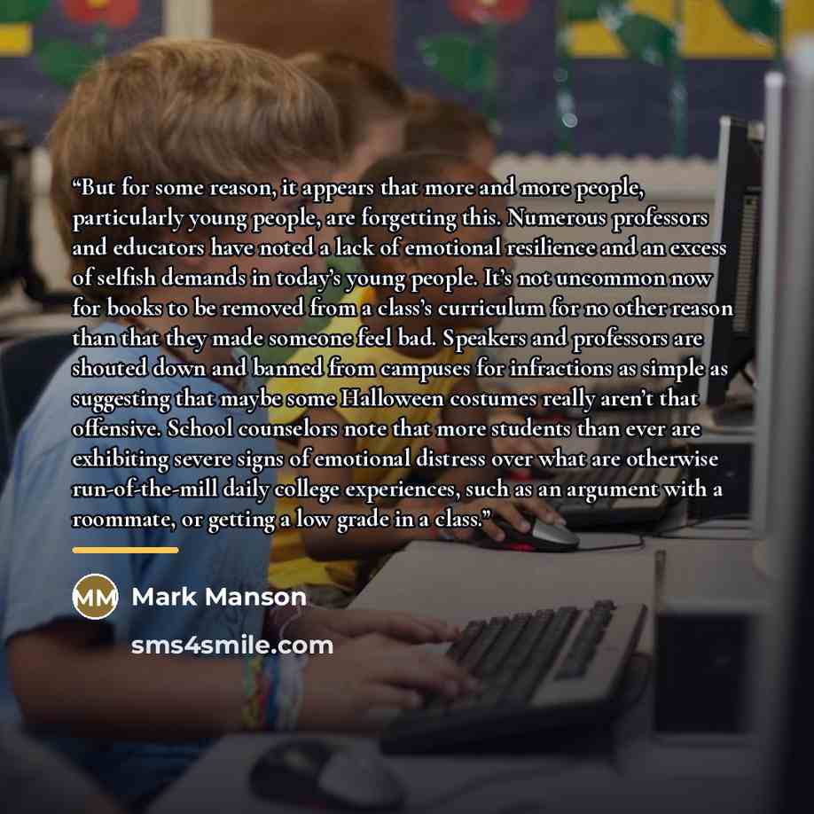 “But for some reason, it appears that more and more people, particularly young people, are forgetting this. Numerous professors and educators have noted a lack of emotional resilience and an excess of selfish demands in today’s young people. It’s not uncommon now for books to be removed from a…” quote by Mark Manson