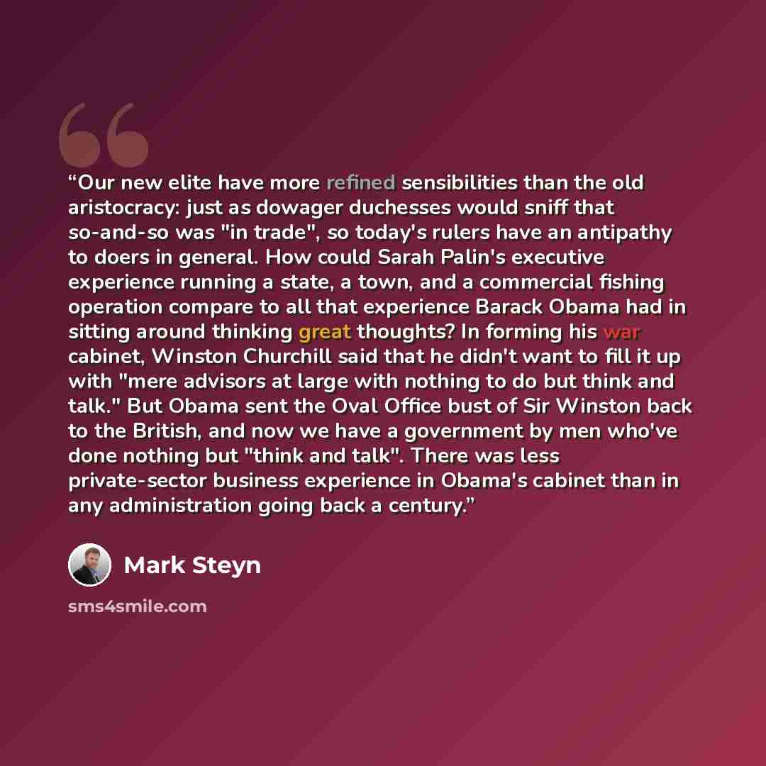 “Our new elite have more refined sensibilities than the old aristocracy: just as dowager duchesses would sniff that so-and-so was "in trade", so today's rulers have an antipathy to doers in general. How could Sarah Palin's executive experience running a state, a town, and a commercial fishing…” quote by Mark Steyn