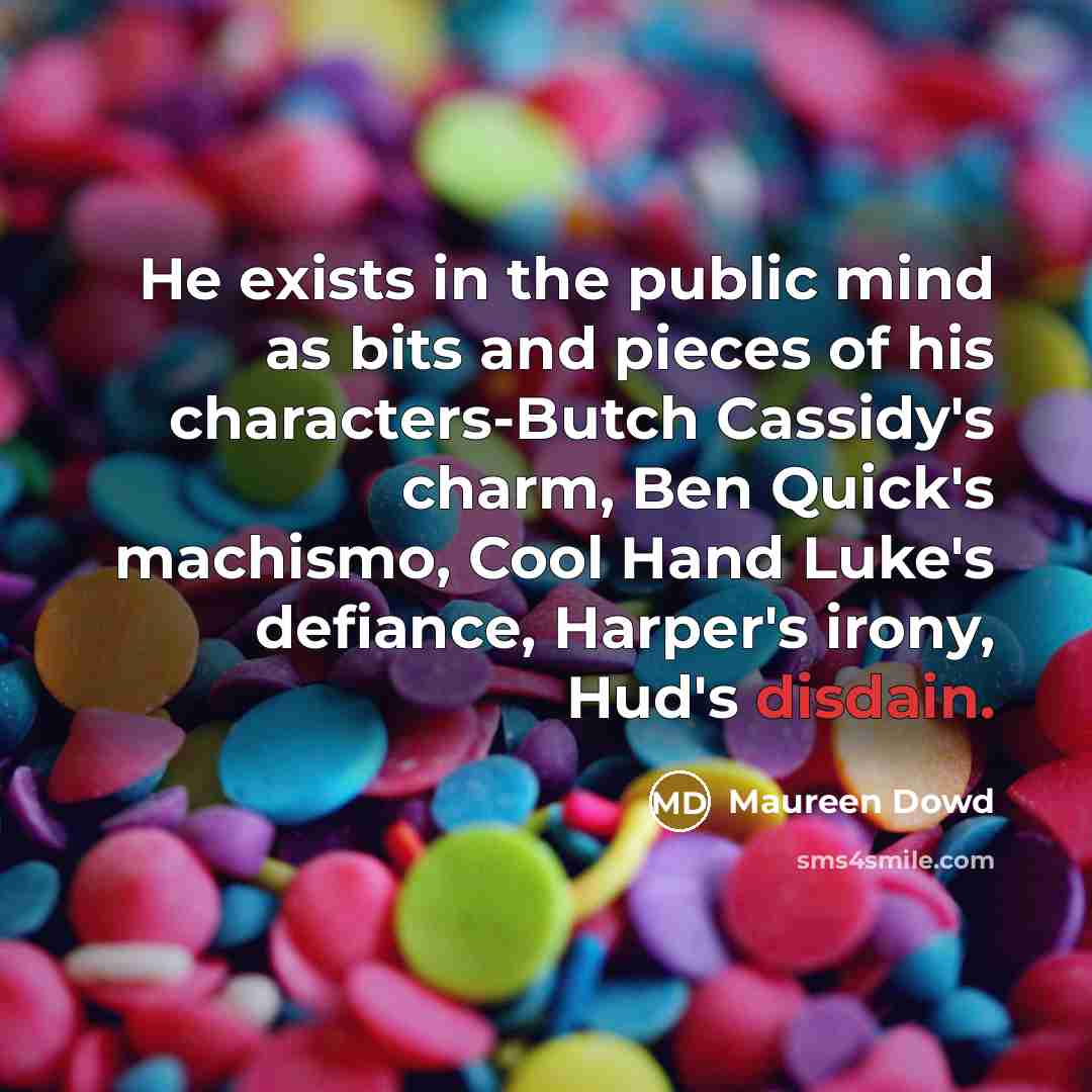 “He exists in the public mind as bits and pieces of his characters-Butch Cassidy's charm, Ben Quick's machismo, Cool Hand Luke's defiance, Harper's irony, Hud's disdain.” quote by Maureen Dowd