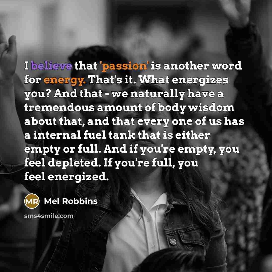 “I believe that 'passion' is another word for energy. That's it. What energizes you? And that - we naturally have a tremendous amount of body wisdom about that, and that every one of us has a internal fuel tank that is either empty or full. And if you're empty, you feel depleted. If you're full…” quote by Mel Robbins