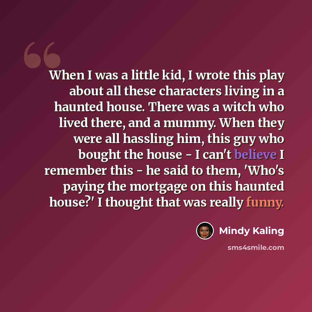 “When I was a little kid, I wrote this play about all these characters living in a haunted house. There was a witch who lived there, and a mummy. When they were all hassling him, this guy who bought the house - I can't believe I remember this - he said to them, 'Who's paying the mortgage on this…” quote by Mindy Kaling