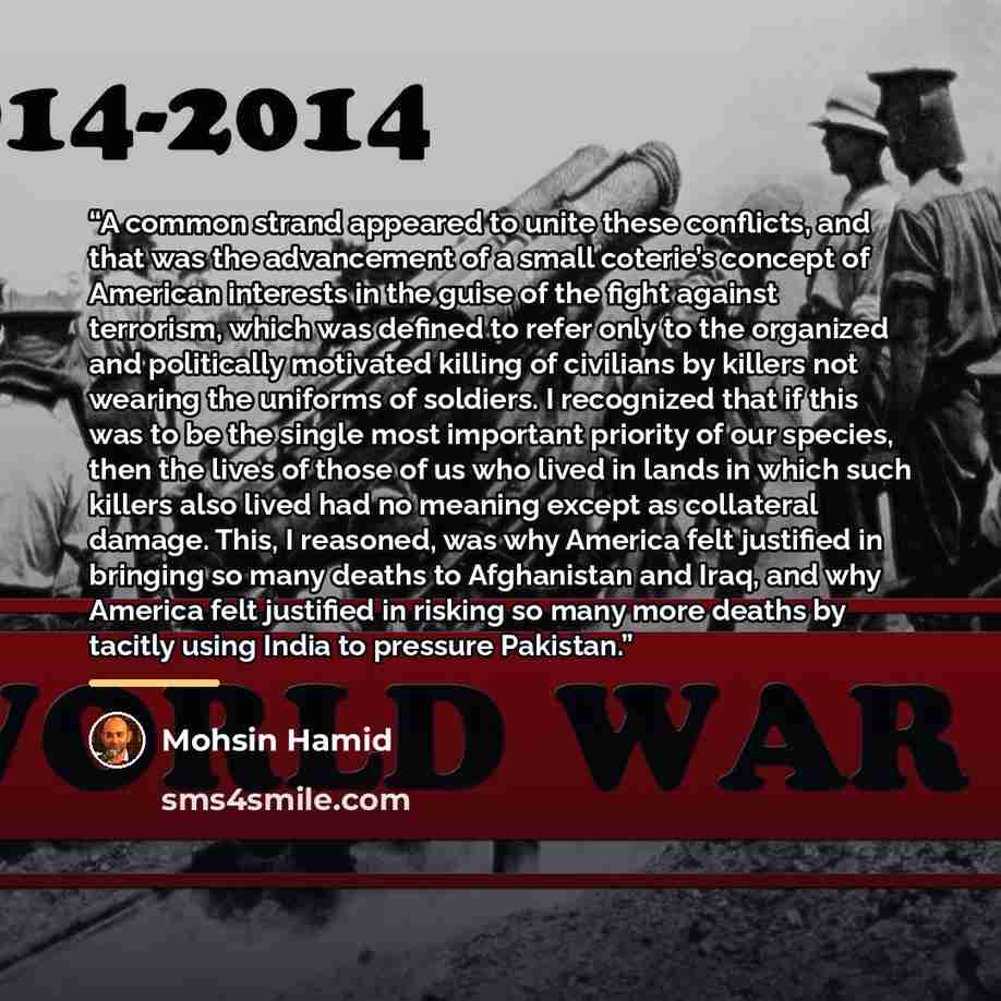 “A common strand appeared to unite these conflicts, and that was the advancement of a small coterie’s concept of American interests in the guise of the fight against terrorism, which was defined to refer only to the organized and politically motivated killing of civilians by killers not wearing the…” quote by Mohsin Hamid