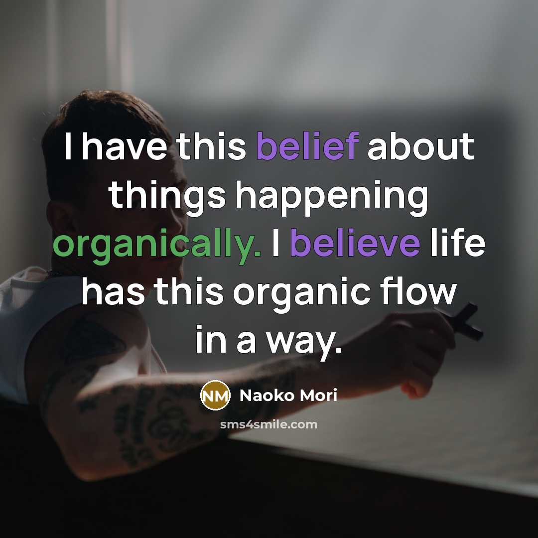 “I have this belief about things happening organically. I believe life has this organic flow in a way.” quote by Naoko Mori