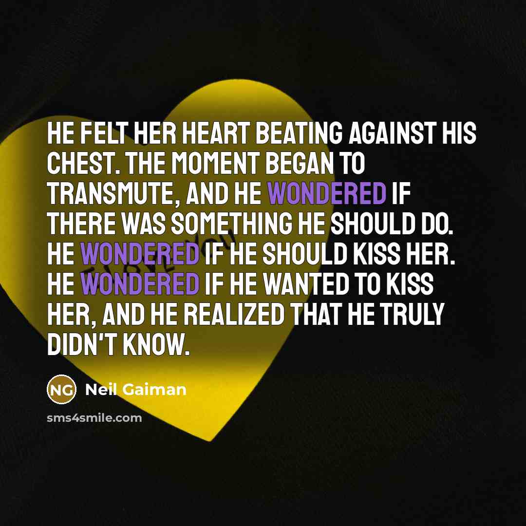 “He felt her heart beating against his chest. The moment began to transmute, and he wondered if there was something he should do. He wondered if he should kiss her. He wondered if he wanted to kiss her, and he realized that he truly didn't know.” quote by Neil Gaiman