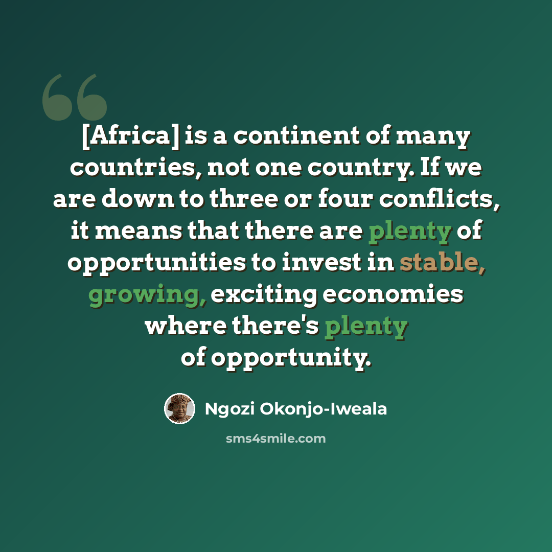 “[Africa] is a continent of many countries, not one country. If we are down to three or four conflicts, it means that there are plenty of opportunities to invest in stable, growing, exciting economies where there's plenty of opportunity.” quote by Ngozi Okonjo-Iweala