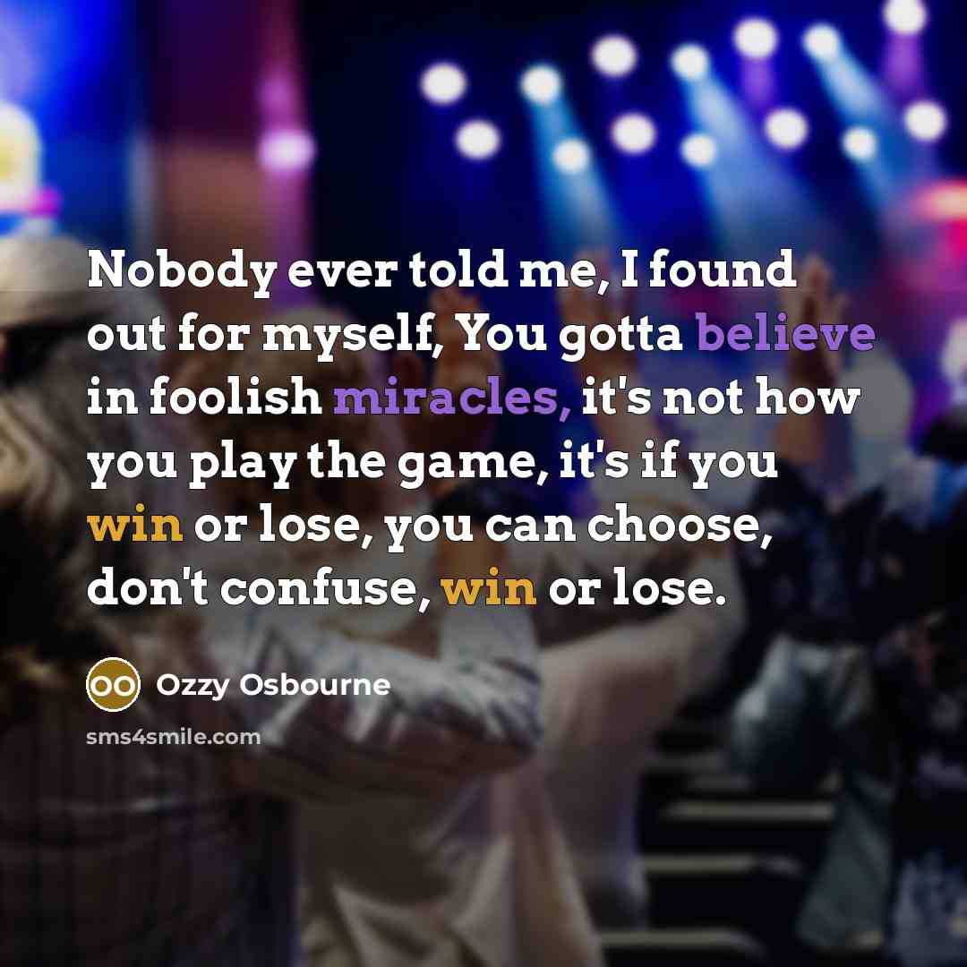 “Nobody ever told me, I found out for myself, You gotta believe in foolish miracles, it's not how you play the game, it's if you win or lose, you can choose, don't confuse, win or lose.” quote by Ozzy Osbourne