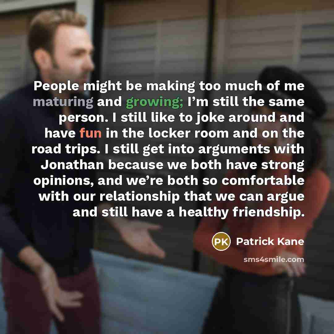 “People might be making too much of me maturing and growing; I’m still the same person. I still like to joke around and have fun in the locker room and on the road trips. I still get into arguments with Jonathan because we both have strong opinions, and we’re both so comfortable with our…” quote by Patrick Kane