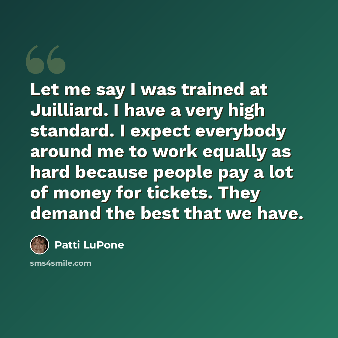 “Let me say I was trained at Juilliard. I have a very high standard. I expect everybody around me to work equally as hard because people pay a lot of money for tickets. They demand the best that we have.” quote by Patti LuPone