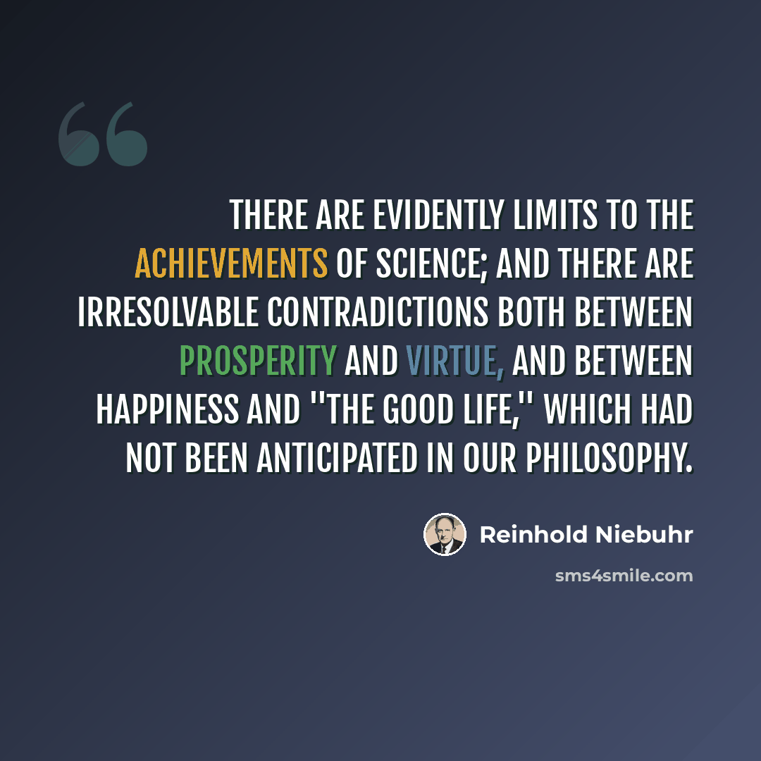 “There are evidently limits to the achievements of science; and there are irresolvable contradictions both between prosperity and virtue, and between happiness and ''the good life,'' which had not been anticipated in our philosophy.” quote by Reinhold Niebuhr
