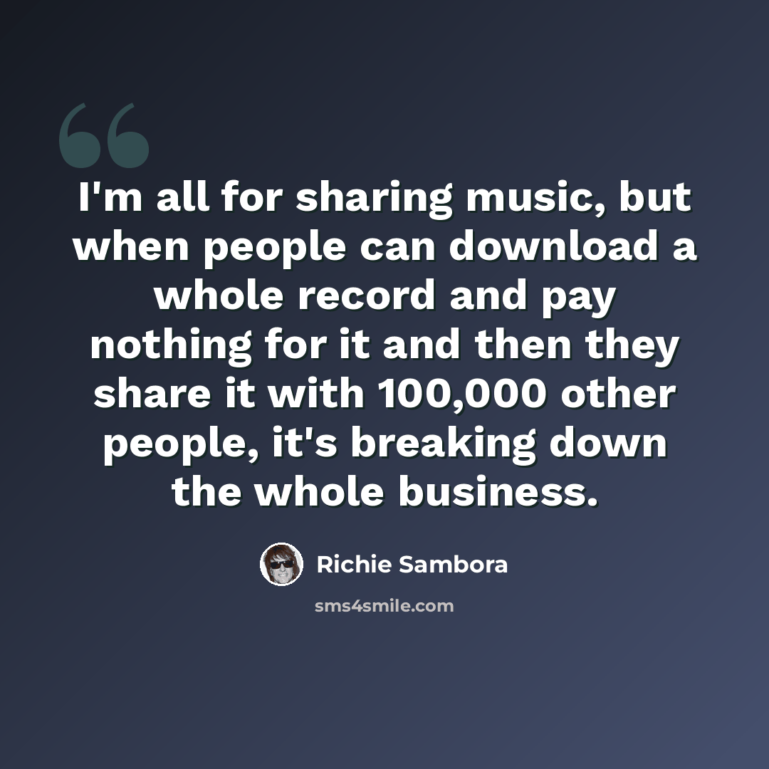 “I'm all for sharing music, but when people can download a whole record and pay nothing for it and then they share it with 100,000 other people, it's breaking down the whole business.” quote by Richie Sambora