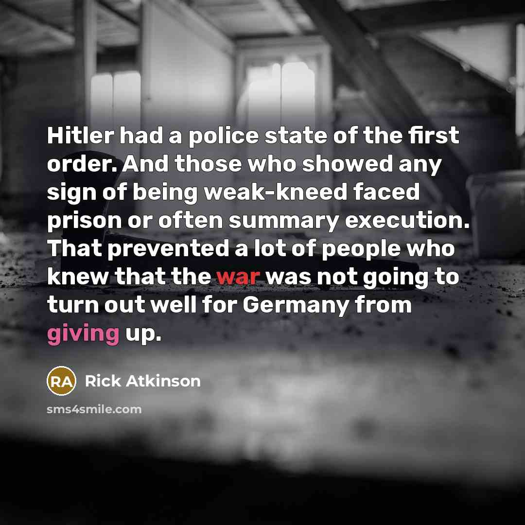 “Hitler had a police state of the first order. And those who showed any sign of being weak-kneed faced prison or often summary execution. That prevented a lot of people who knew that the war was not going to turn out well for Germany from giving up.” quote by Rick Atkinson