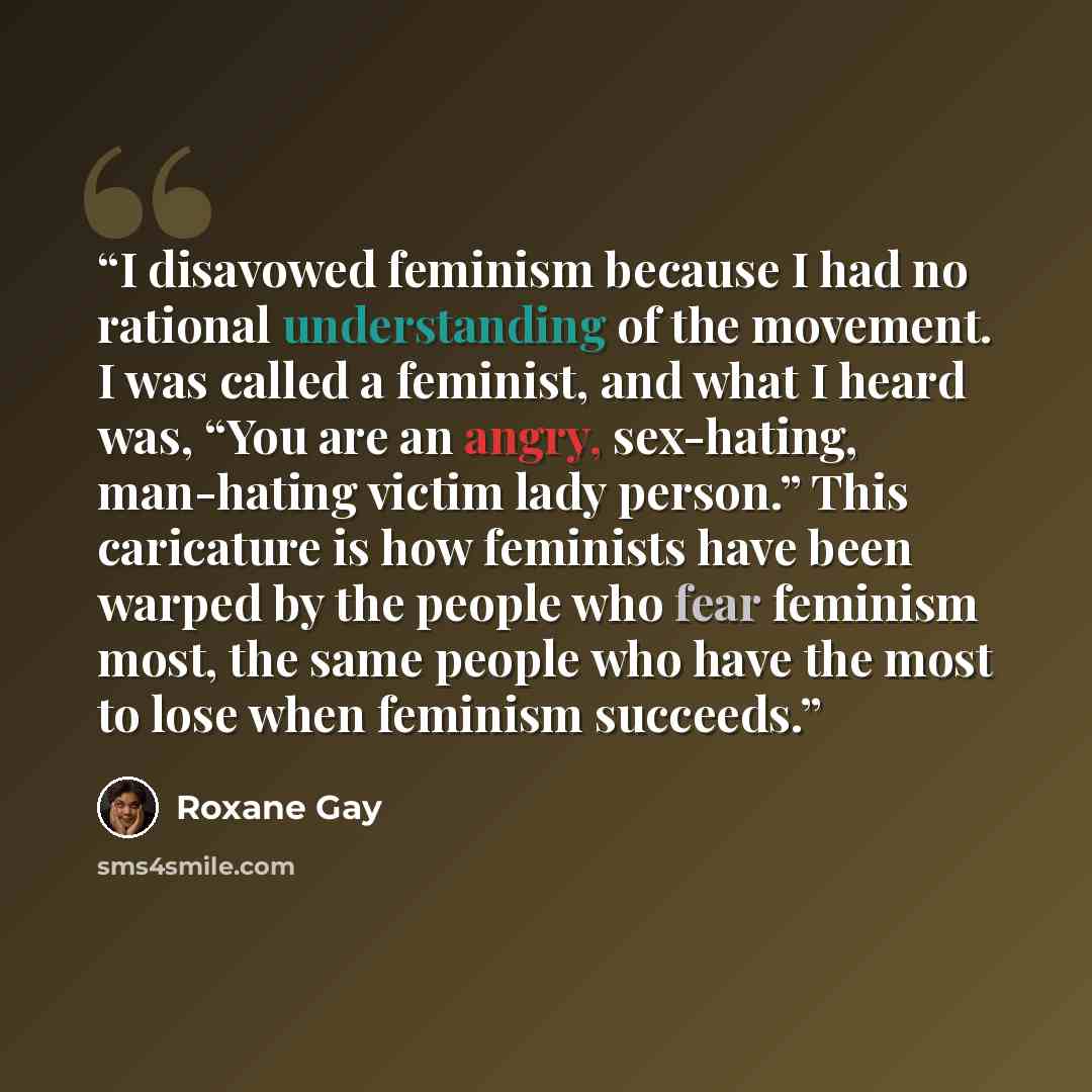 “I disavowed feminism because I had no rational understanding of the movement. I was called a feminist, and what I heard was, “You are an angry, sex-hating, man-hating victim lady person.” This caricature is how feminists have been warped by the people who fear feminism most, the same people who…” quote by Roxane Gay