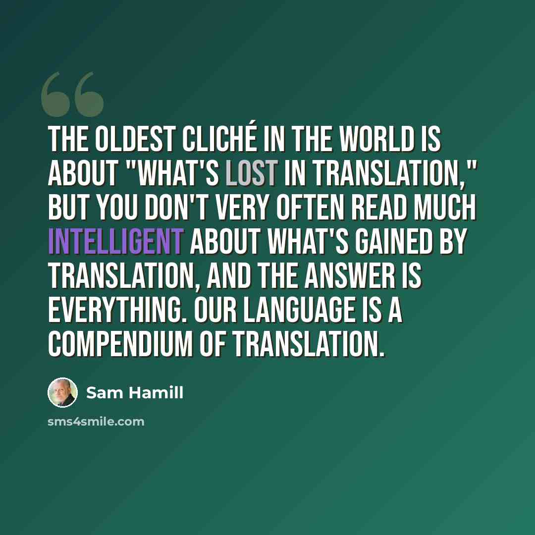“The oldest cliché in the world is about "what's lost in translation," but you don't very often read much intelligent about what's gained by translation, and the answer is everything. Our language is a compendium of translation.” quote by Sam Hamill