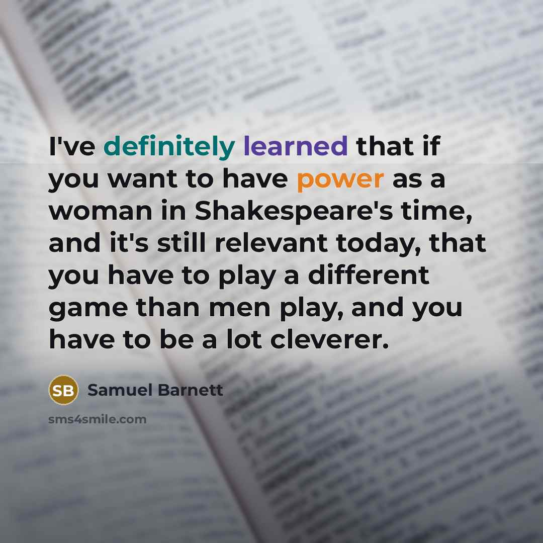 “I've definitely learned that if you want to have power as a woman in Shakespeare's time, and it's still relevant today, that you have to play a different game than men play, and you have to be a lot cleverer.” quote by Samuel Barnett