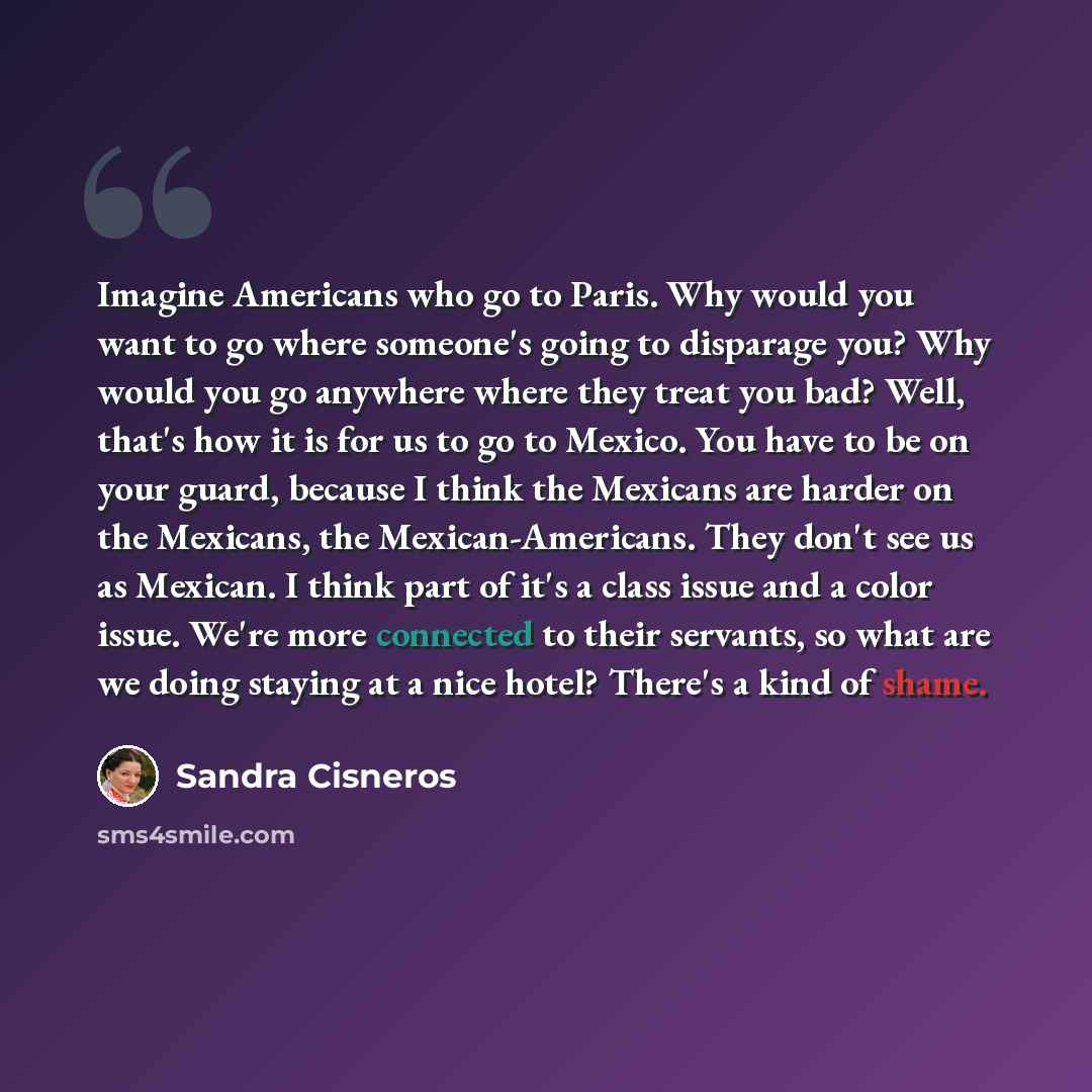 “Imagine Americans who go to Paris. Why would you want to go where someone's going to disparage you? Why would you go anywhere where they treat you bad? Well, that's how it is for us to go to Mexico. You have to be on your guard, because I think the Mexicans are harder on the Mexicans, the…” quote by Sandra Cisneros