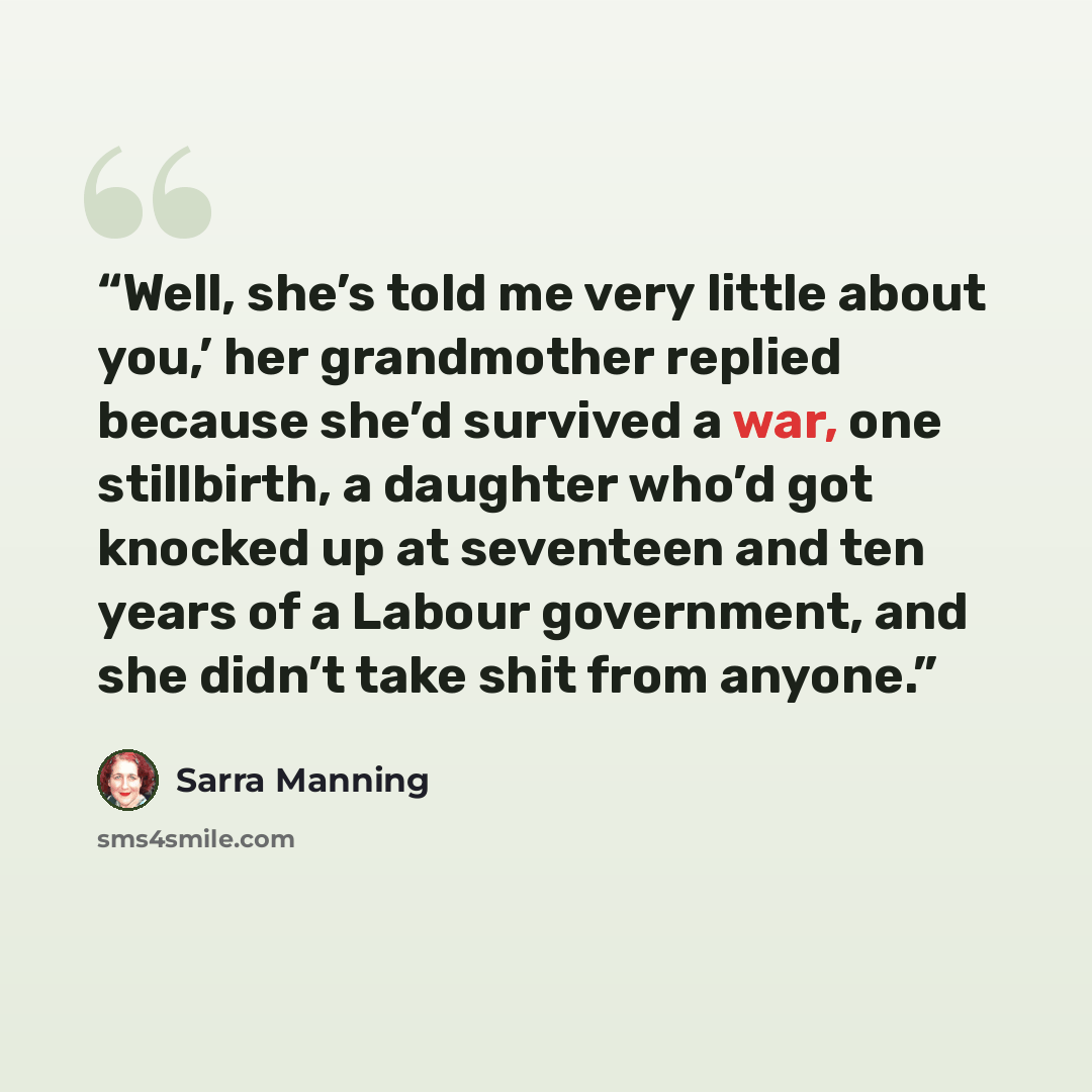 “Well, she’s told me very little about you,’ her grandmother replied because she’d survived a war, one stillbirth, a daughter who’d got knocked up at seventeen and ten years of a Labour government, and she didn’t take shit from anyone.” quote by Sarra Manning