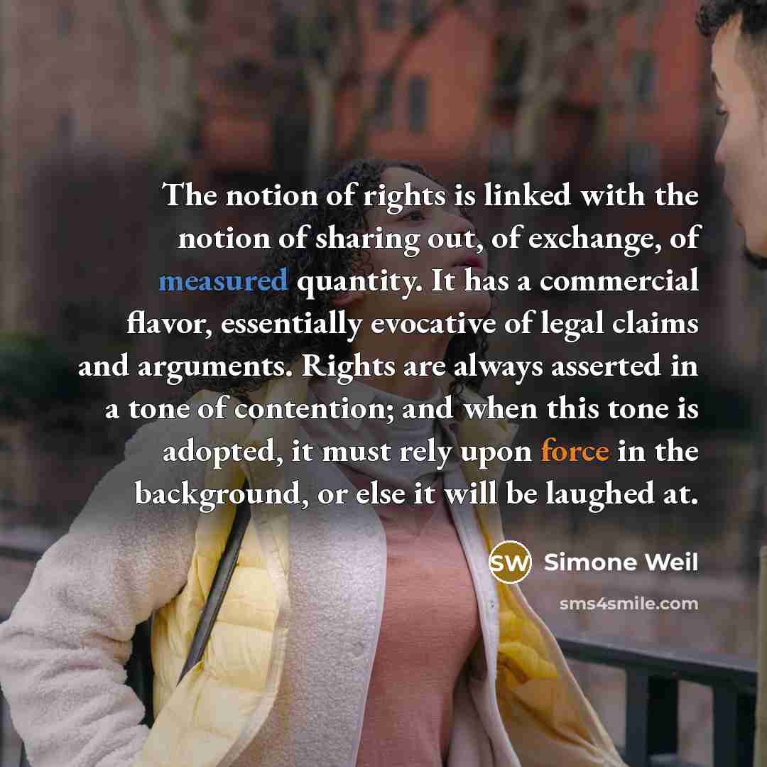 “The notion of rights is linked with the notion of sharing out, of exchange, of measured quantity. It has a commercial flavor, essentially evocative of legal claims and arguments. Rights are always asserted in a tone of contention; and when this tone is adopted, it must rely upon force in the…” quote by Simone Weil
