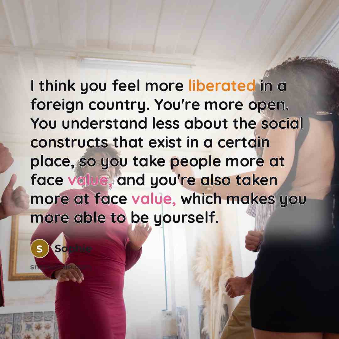 “I think you feel more liberated in a foreign country. You're more open. You understand less about the social constructs that exist in a certain place, so you take people more at face value, and you're also taken more at face value, which makes you more able to be yourself.” quote by Sophie