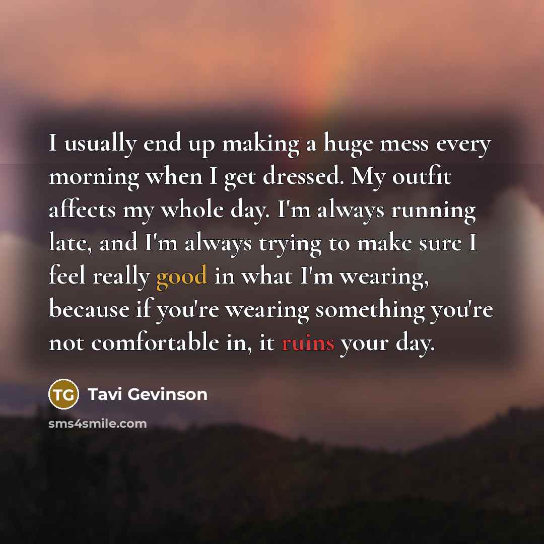 “I usually end up making a huge mess every morning when I get dressed. My outfit affects my whole day. I'm always running late, and I'm always trying to make sure I feel really good in what I'm wearing, because if you're wearing something you're not comfortable in, it ruins your day.” quote by Tavi Gevinson