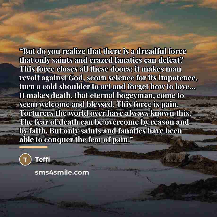 “But do you realize that there is a dreadful force that only saints and crazed fanatics can defeat? This force closes all these doors; it makes man revolt against God, scorn science for its impotence, turn a cold shoulder to art and forget how to love… It makes death, that eternal bogeyman, come to…” quote by Teffi