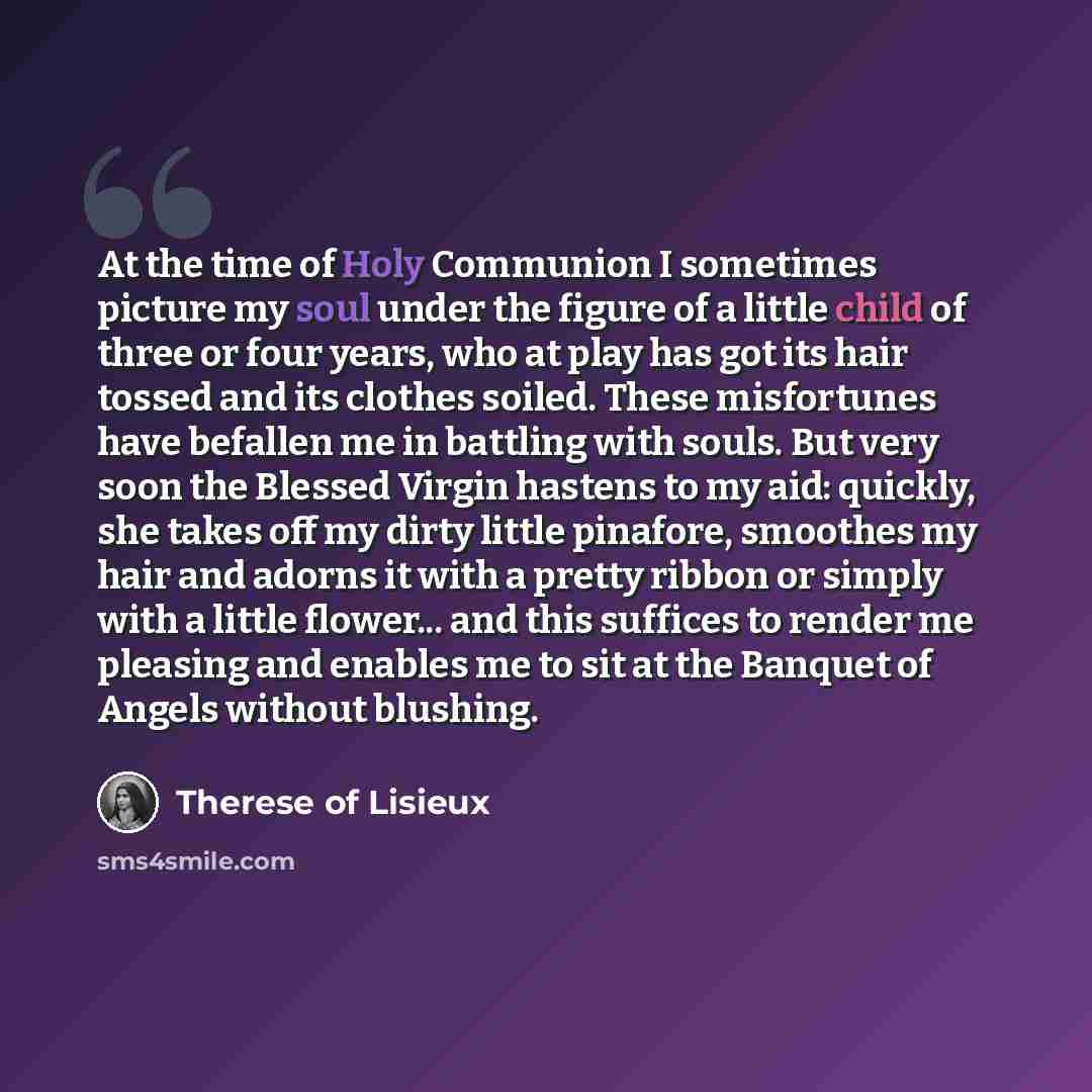 “At the time of Holy Communion I sometimes picture my soul under the figure of a little child of three or four years, who at play has got its hair tossed and its clothes soiled. These misfortunes have befallen me in battling with souls. But very soon the Blessed Virgin hastens to my aid: quickly…” quote by Therese of Lisieux