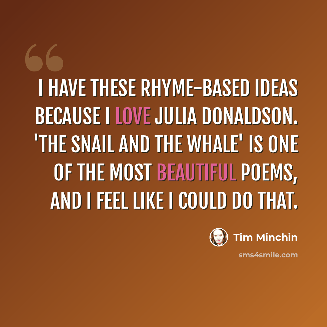 “I have these rhyme-based ideas because I love Julia Donaldson. 'The Snail and the Whale' is one of the most beautiful poems, and I feel like I could do that.” quote by Tim Minchin