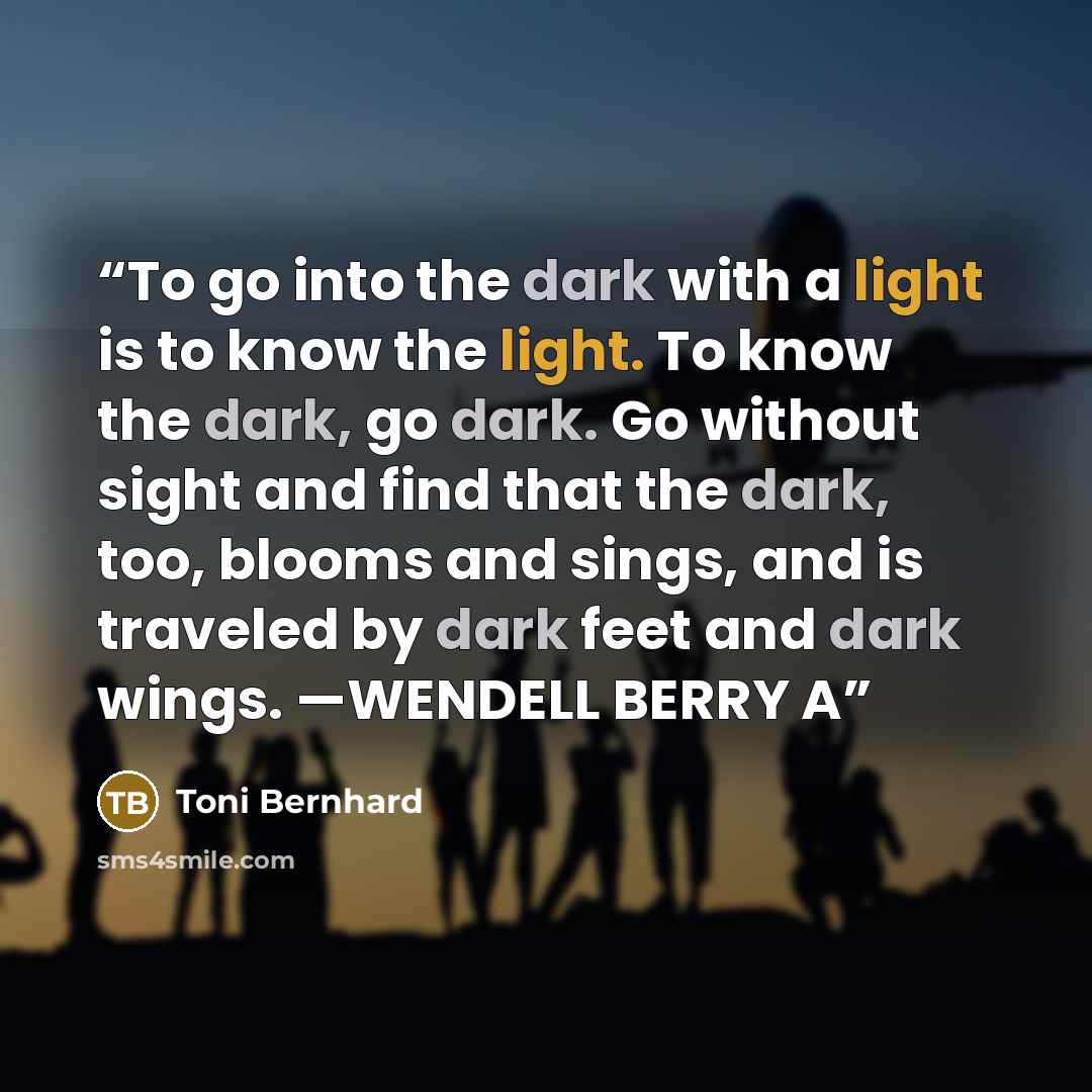 “To go into the dark with a light is to know the light. To know the dark, go dark. Go without sight and find that the dark, too, blooms and sings, and is traveled by dark feet and dark wings. —WENDELL BERRY A” quote by Toni Bernhard