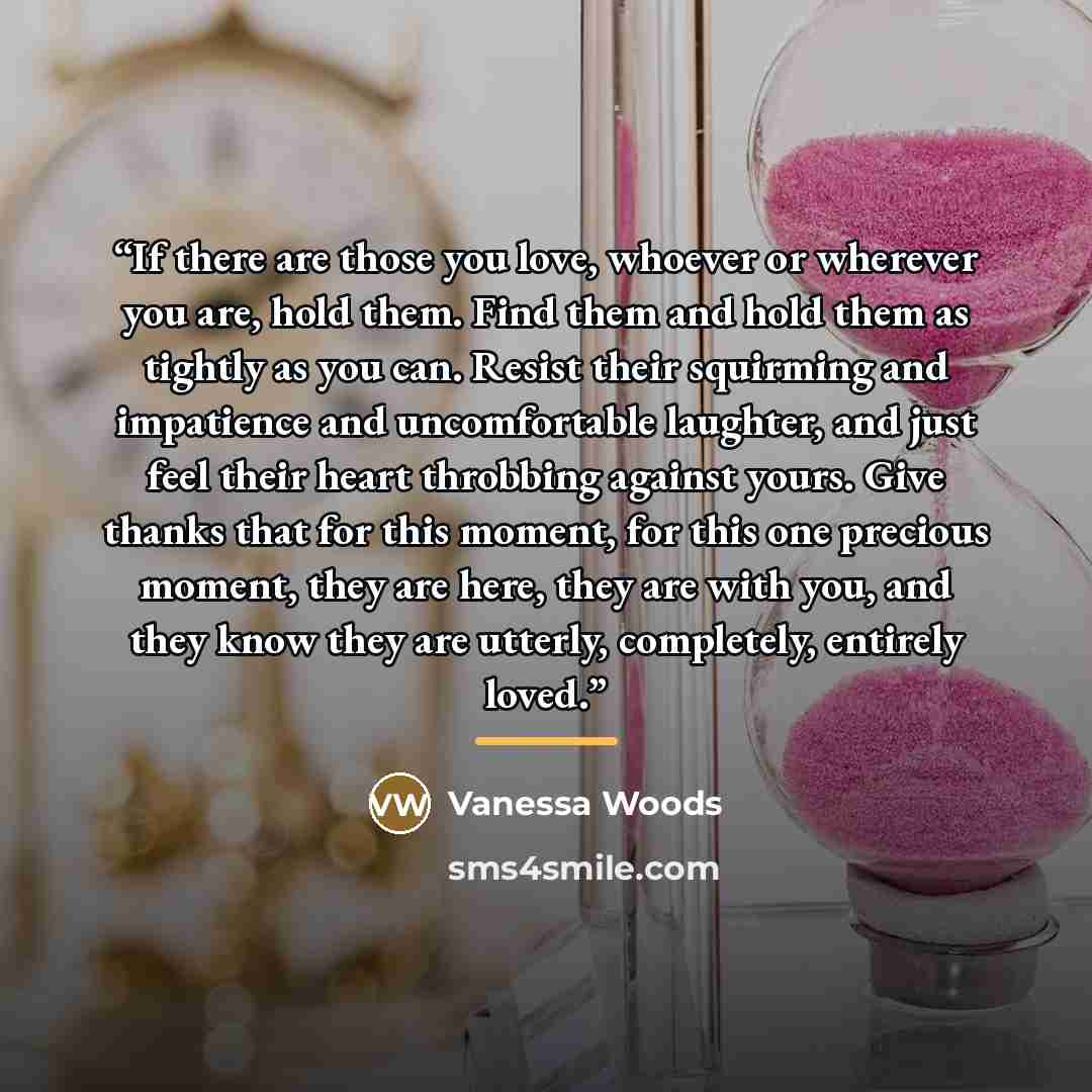“If there are those you love, whoever or wherever you are, hold them. Find them and hold them as tightly as you can. Resist their squirming and impatience and uncomfortable laughter, and just feel their heart throbbing against yours. Give thanks that for this moment, for this one precious moment…” quote by Vanessa Woods