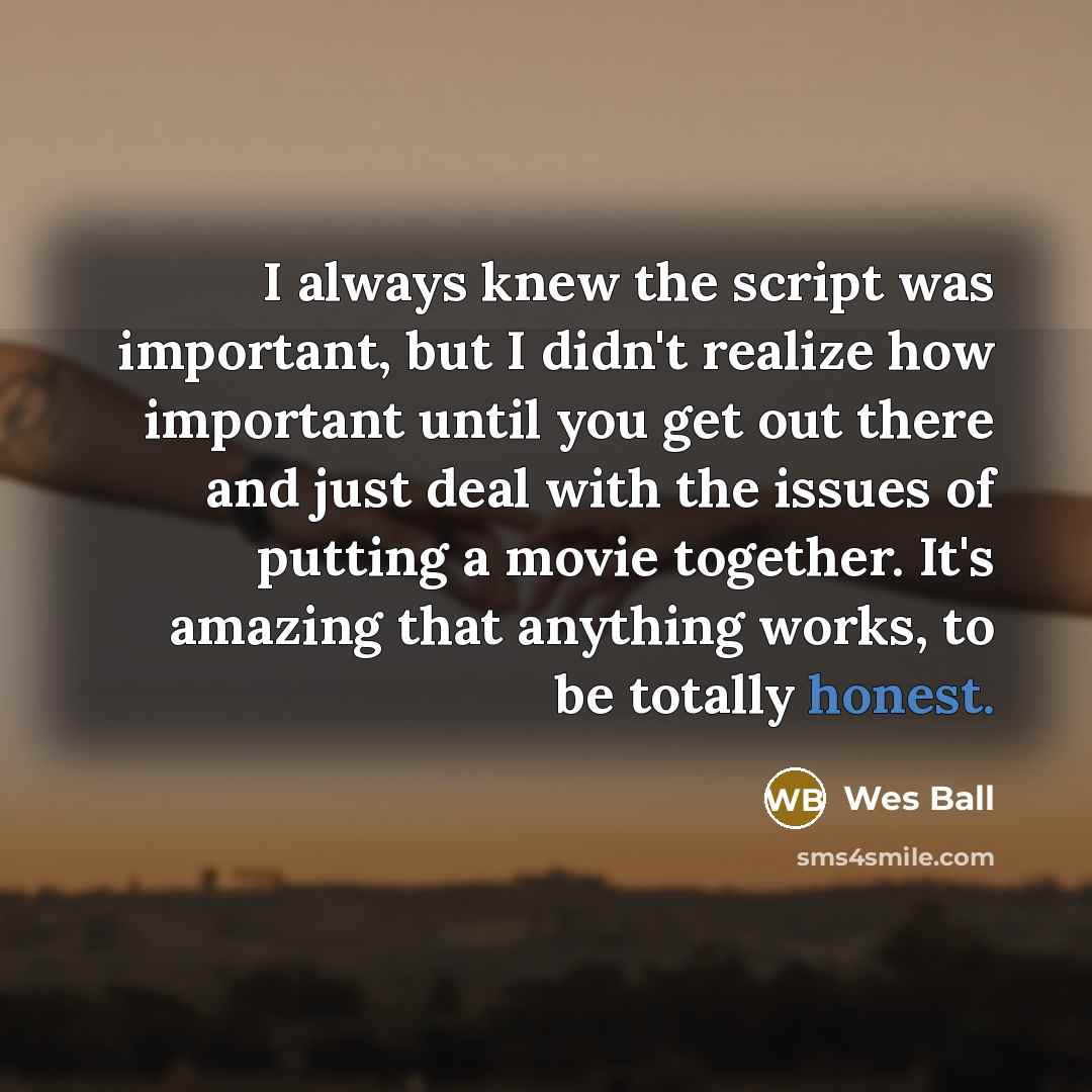 “I always knew the script was important, but I didn't realize how important until you get out there and just deal with the issues of putting a movie together. It's amazing that anything works, to be totally honest.” quote by Wes Ball