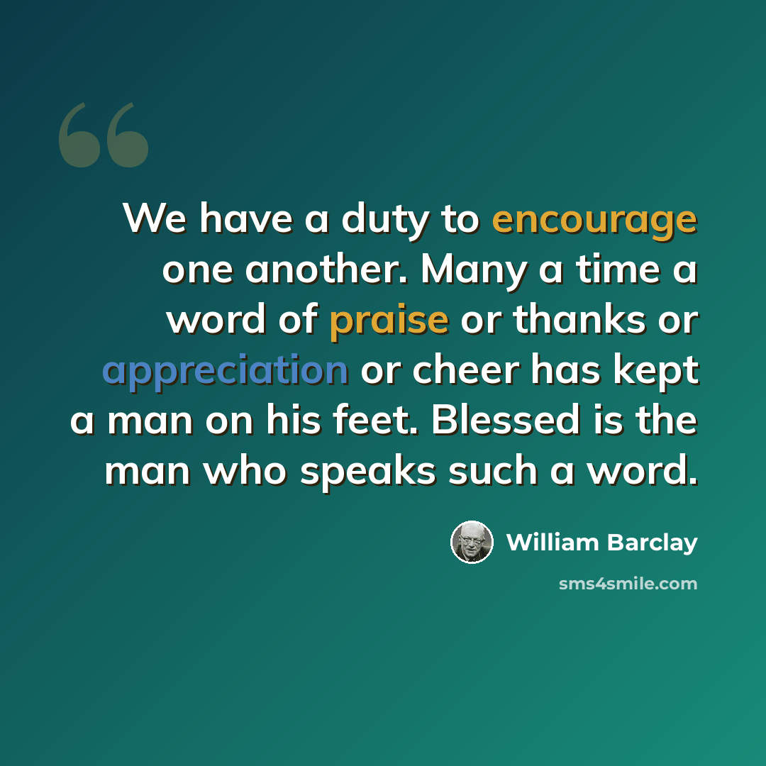 “We have a duty to encourage one another. Many a time a word of praise or thanks or appreciation or cheer has kept a man on his feet. Blessed is the man who speaks such a word.” quote by William Barclay