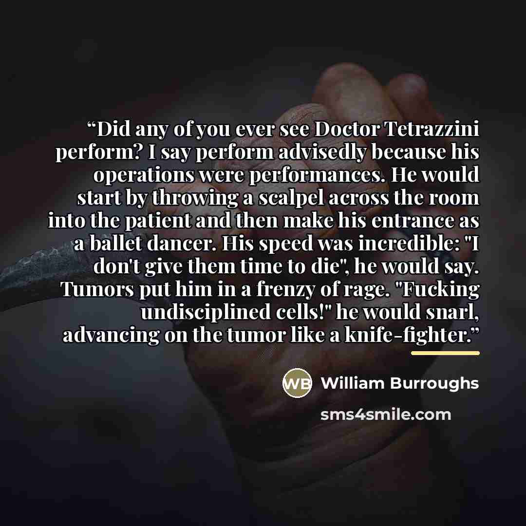 “Did any of you ever see Doctor Tetrazzini perform? I say perform advisedly because his operations were performances. He would start by throwing a scalpel across the room into the patient and then make his entrance as a ballet dancer. His speed was incredible: "I don't give them time to die", he…” quote by William Burroughs