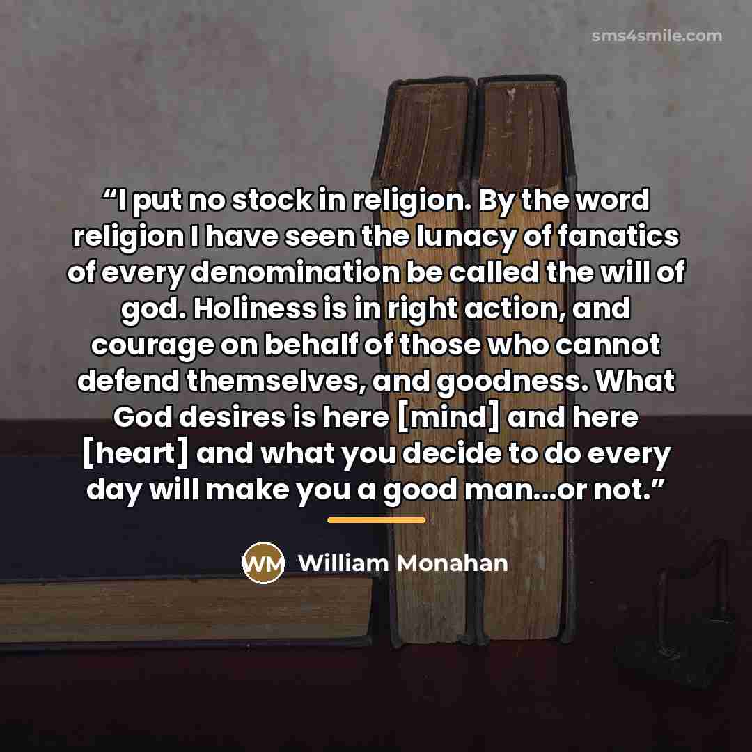 “I put no stock in religion. By the word religion I have seen the lunacy of fanatics of every denomination be called the will of god. Holiness is in right action, and courage on behalf of those who cannot defend themselves, and goodness. What God desires is here [mind] and here [heart] and what you…” quote by William Monahan