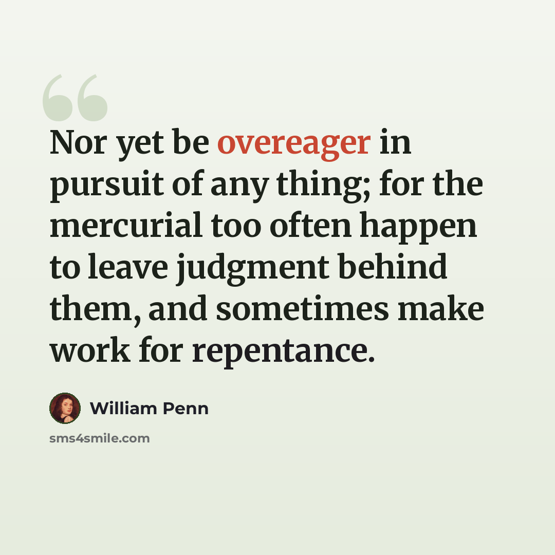 “Nor yet be overeager in pursuit of any thing; for the mercurial too often happen to leave judgment behind them, and sometimes make work for repentance.” quote by William Penn