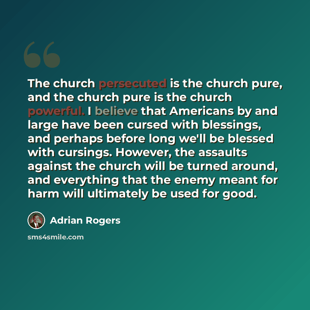 “The church persecuted is the church pure, and the church pure is the church powerful. I believe that Americans by and large have been cursed with blessings, and perhaps before long we'll be blessed with cursings. However, the assaults against the church will be turned around, and everything that…” quote by Adrian Rogers