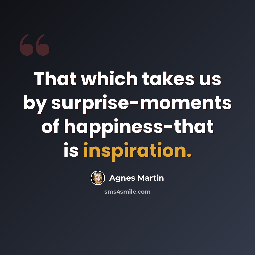 “That which takes us by surprise-moments of happiness-that is inspiration.” quote by Agnes Martin