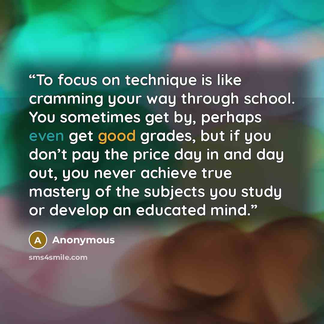 “To focus on technique is like cramming your way through school. You sometimes get by, perhaps even get good grades, but if you don’t pay the price day in and day out, you never achieve true mastery of the subjects you study or develop an educated mind.” quote by Anonymous