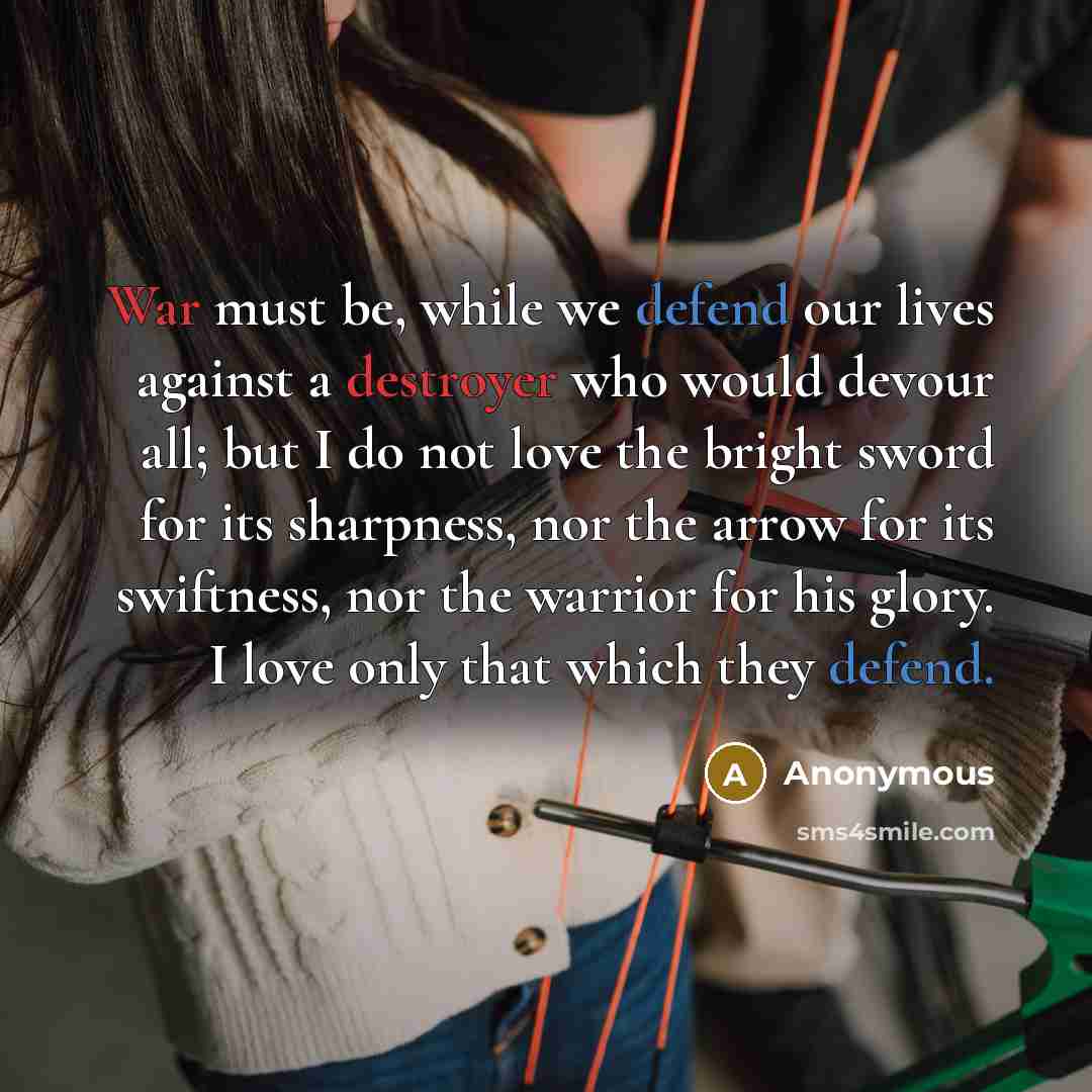 “War must be, while we defend our lives against a destroyer who would devour all; but I do not love the bright sword for its sharpness, nor the arrow for its swiftness, nor the warrior for his glory. I love only that which they defend.” quote by Anonymous