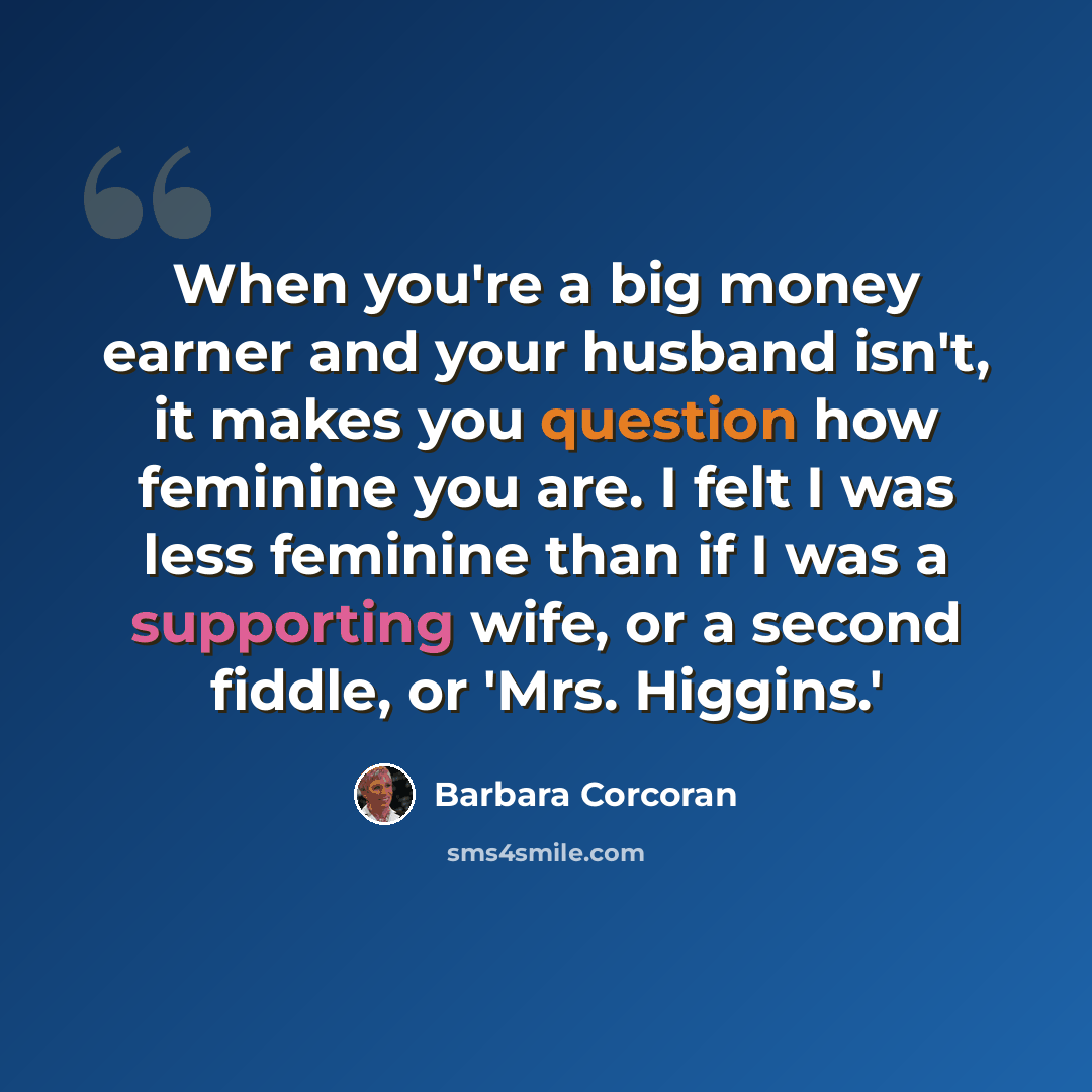 “When you're a big money earner and your husband isn't, it makes you question how feminine you are. I felt I was less feminine than if I was a supporting wife, or a second fiddle, or 'Mrs. Higgins.'” quote by Barbara Corcoran