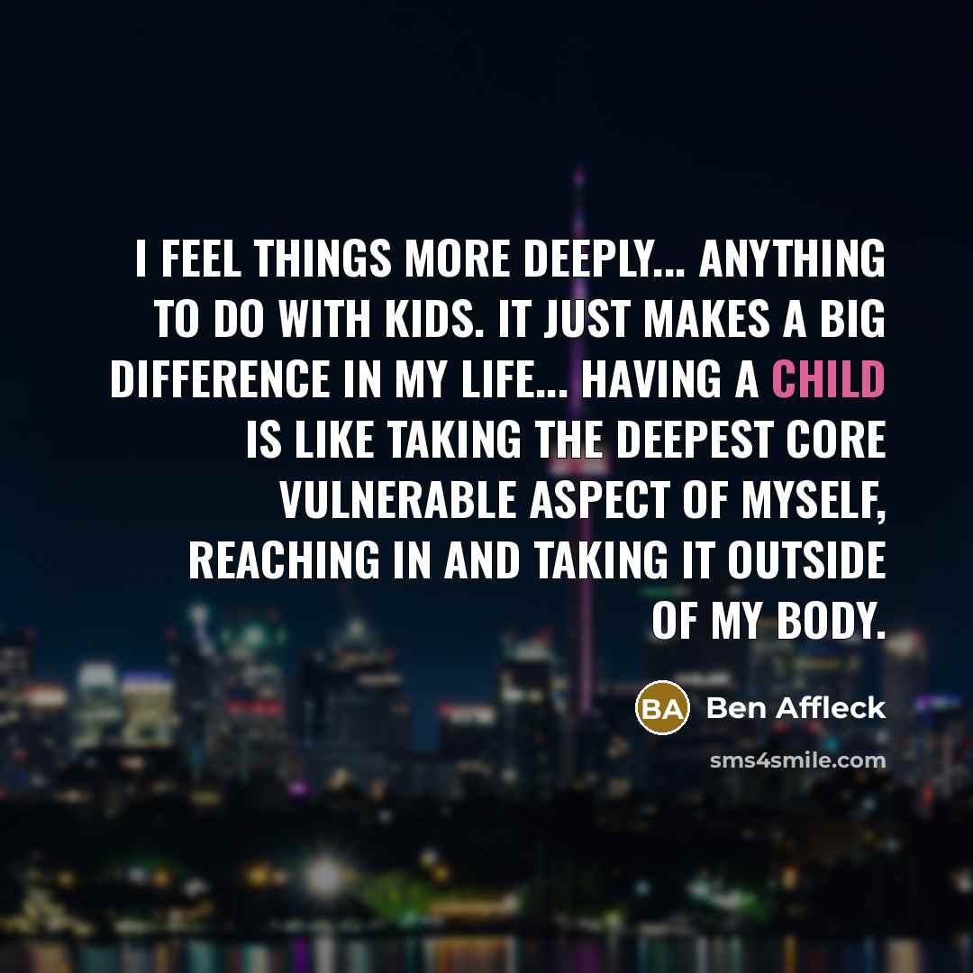 “I feel things more deeply... anything to do with kids. It just makes a big difference in my life... Having a child is like taking the deepest core vulnerable aspect of myself, reaching in and taking it outside of my body.” quote by Ben Affleck