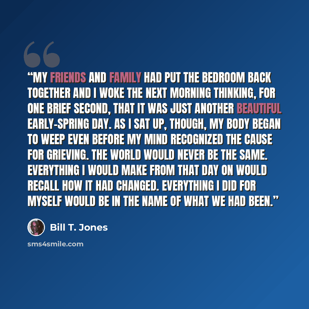 “My friends and family had put the bedroom back together and I woke the next morning thinking, for one brief second, that it was just another beautiful early-spring day. As I sat up, though, my body began to weep even before my mind recognized the cause for grieving. The world would never be the…” quote by Bill T. Jones