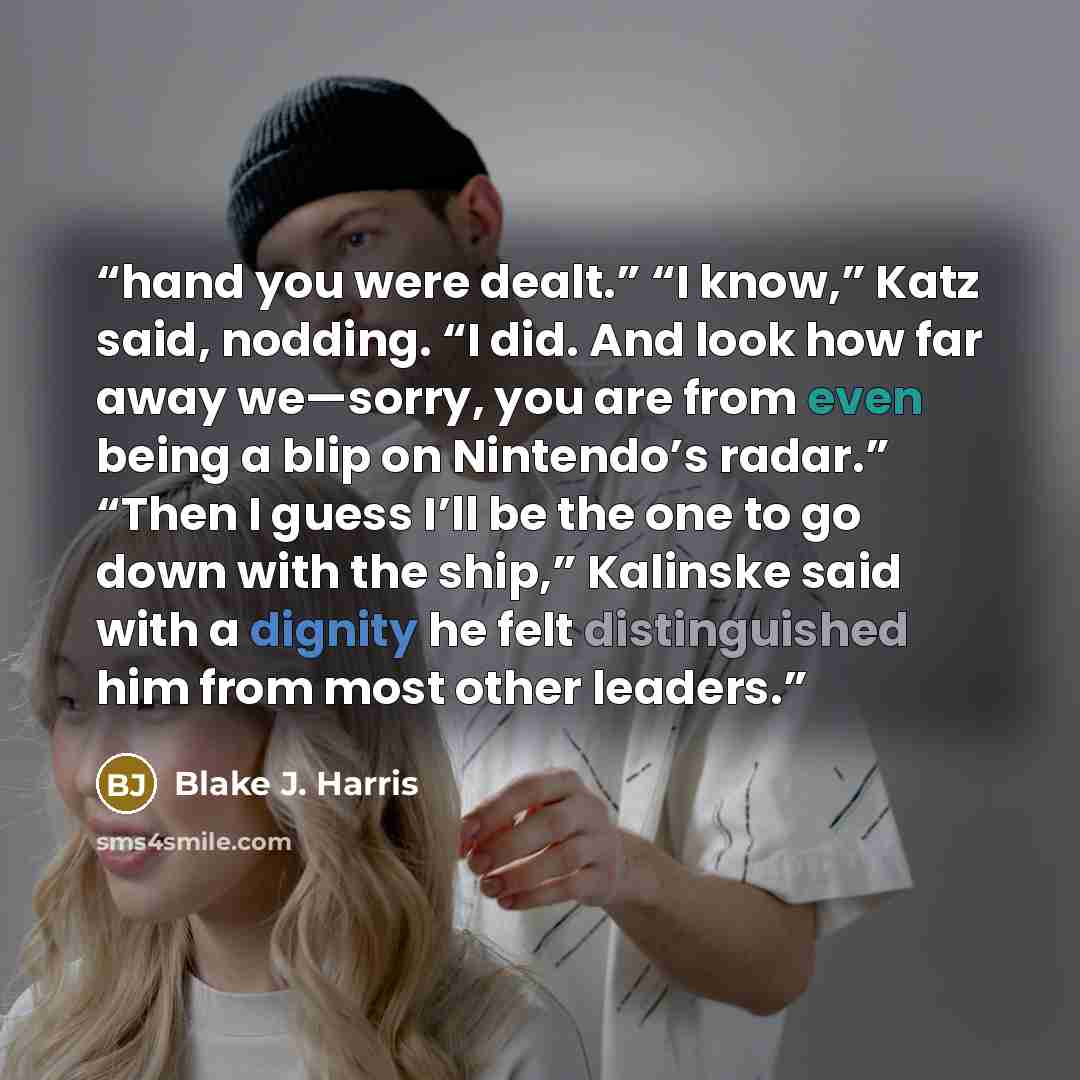 “hand you were dealt.” “I know,” Katz said, nodding. “I did. And look how far away we—sorry, you are from even being a blip on Nintendo’s radar.” “Then I guess I’ll be the one to go down with the ship,” Kalinske said with a dignity he felt distinguished him from most other leaders.” quote by Blake J. Harris