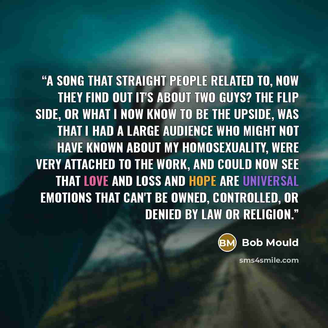 “A song that straight people related to, now they find out it's about two guys? The flip side, or what I now know to be the upside, was that I had a large audience who might not have known about my homosexuality, were very attached to the work, and could now see that love and loss and hope are…” quote by Bob Mould
