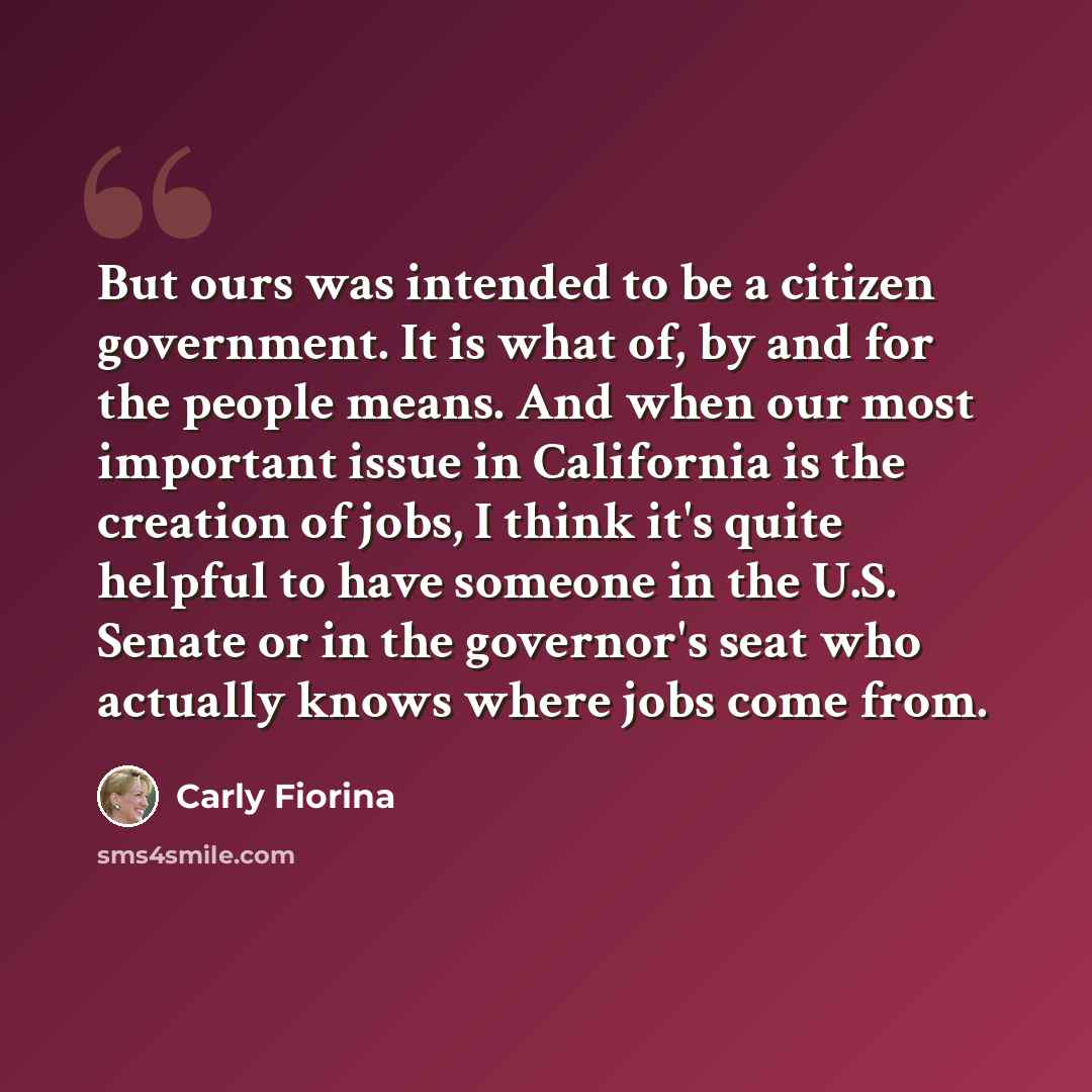 “But ours was intended to be a citizen government. It is what of, by and for the people means. And when our most important issue in California is the creation of jobs, I think it's quite helpful to have someone in the U.S. Senate or in the governor's seat who actually knows where jobs come from.” quote by Carly Fiorina