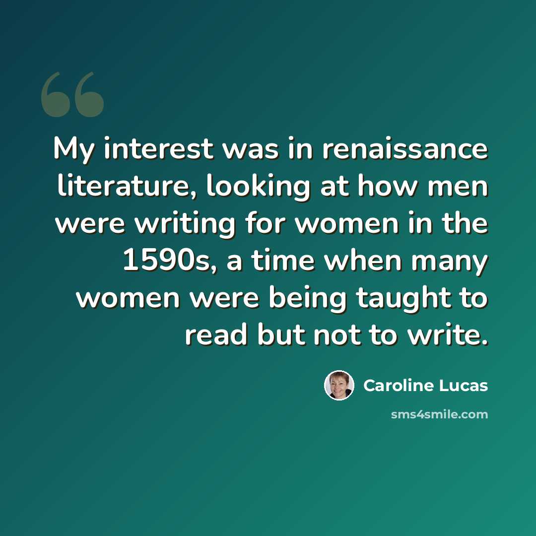 “My interest was in renaissance literature, looking at how men were writing for women in the 1590s, a time when many women were being taught to read but not to write.” quote by Caroline Lucas