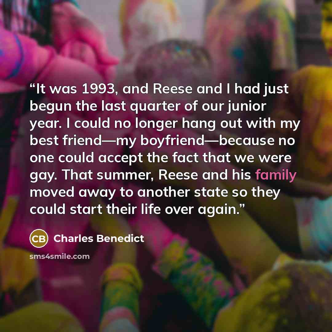“It was 1993, and Reese and I had just begun the last quarter of our junior year. I could no longer hang out with my best friend—my boyfriend—because no one could accept the fact that we were gay. That summer, Reese and his family moved away to another state so they could start their life over again.” quote by Charles Benedict