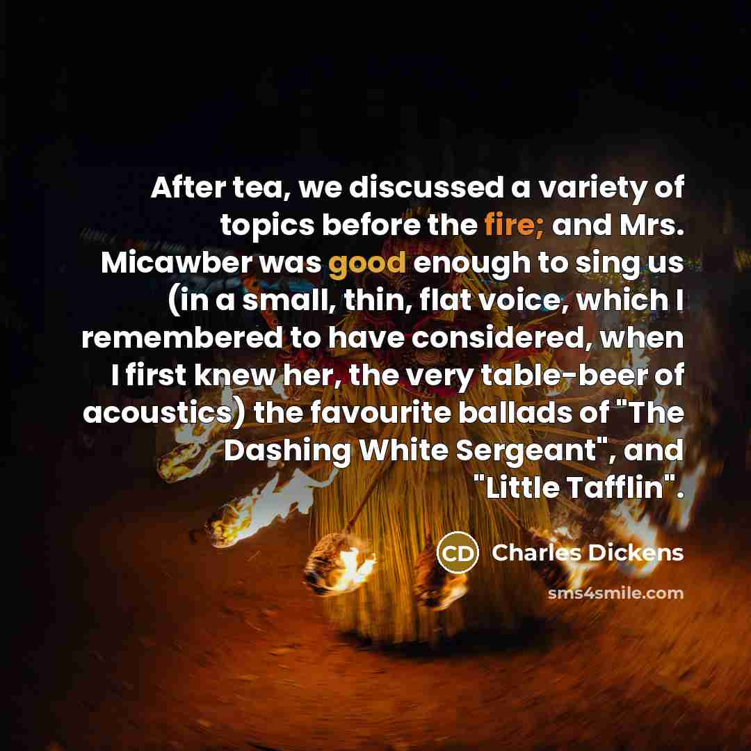 “After tea, we discussed a variety of topics before the fire; and Mrs. Micawber was good enough to sing us (in a small, thin, flat voice, which I remembered to have considered, when I first knew her, the very table-beer of acoustics) the favourite ballads of "The Dashing White Sergeant", and…” quote by Charles Dickens