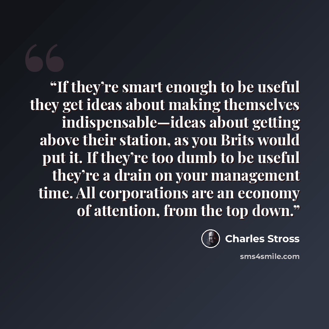 “If they’re smart enough to be useful they get ideas about making themselves indispensable—ideas about getting above their station, as you Brits would put it. If they’re too dumb to be useful they’re a drain on your management time. All corporations are an economy of attention, from the top down.” quote by Charles Stross