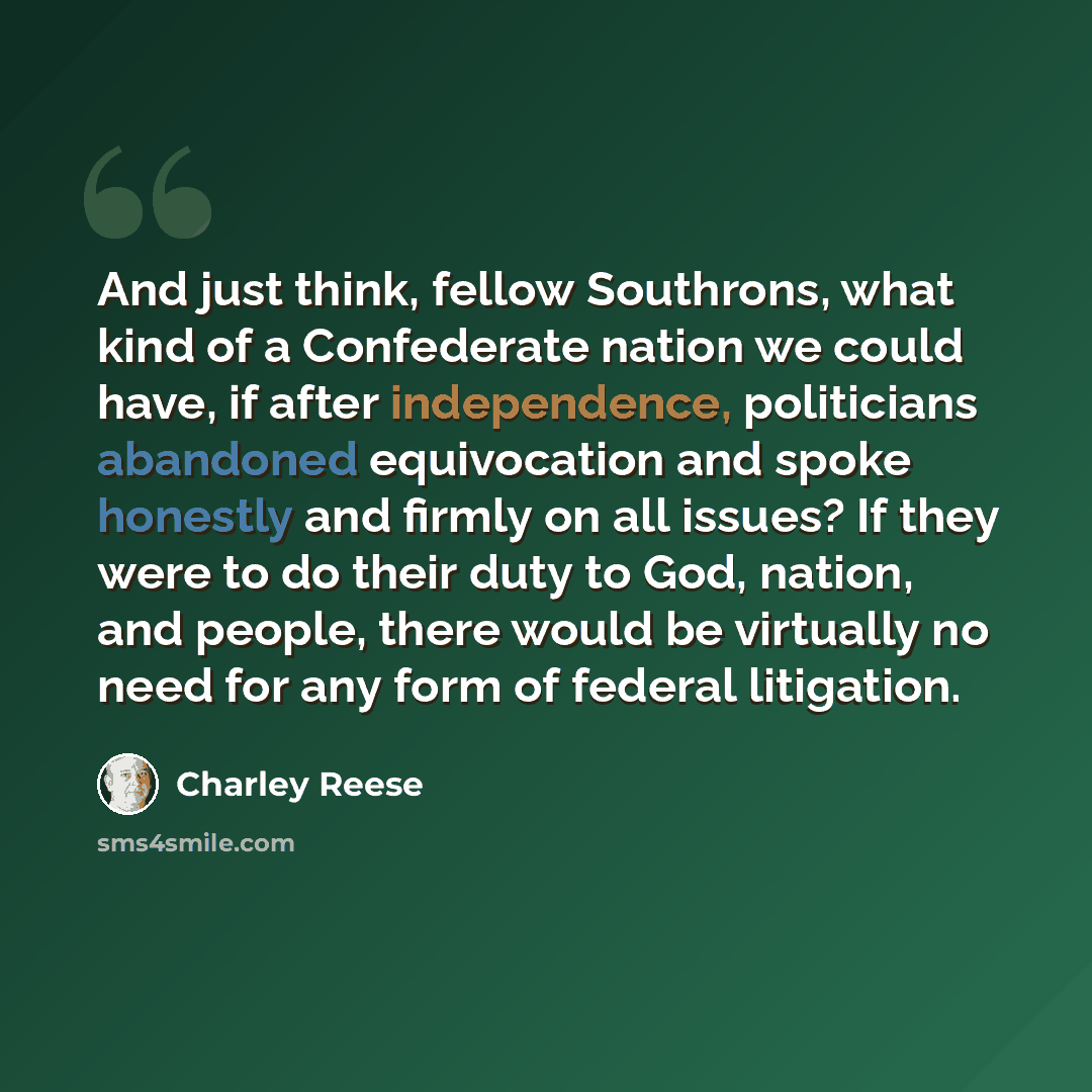 “And just think, fellow Southrons, what kind of a Confederate nation we could have, if after independence, politicians abandoned equivocation and spoke honestly and firmly on all issues? If they were to do their duty to God, nation, and people, there would be virtually no need for any form of…” quote by Charley Reese